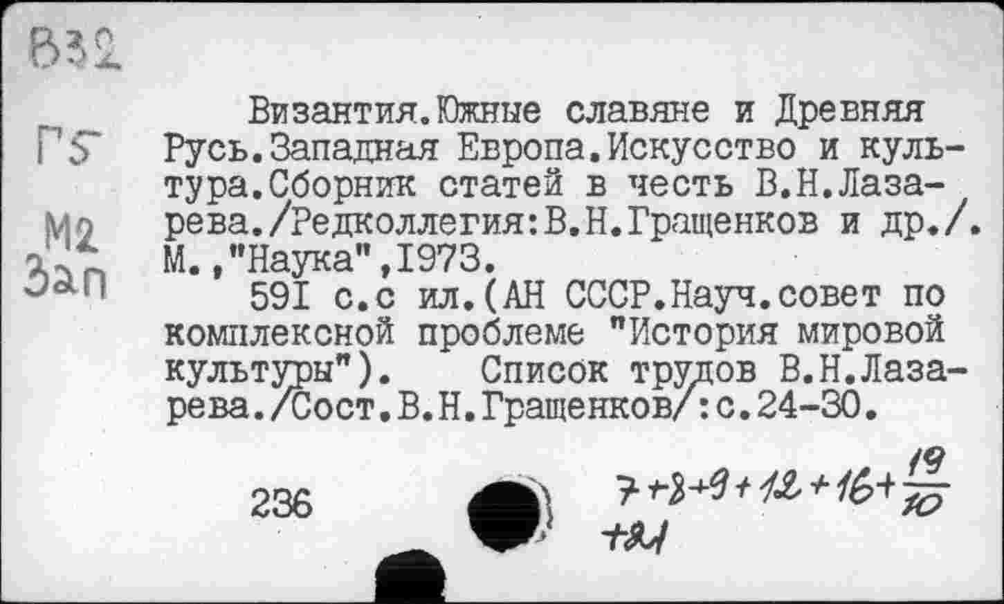 ﻿В52.
ГS'
М2 Зап
Византия.Южные славяне и Древняя Русь.Западная Европа.Искусство и культура. Сборник статей в честь В.Н.Лазарева. /Редколлегия: В. Н. Гращенков и др./. М.,"Наука",1973.
591 с.с ил.(АН СССР.Науч.совет по комплексной проблеме "История мировой культуры"). Список трудов В.Н.Лаза-рева./Сост.В.Н.Гращенков/: с.24-30.
236	А \	?	ю